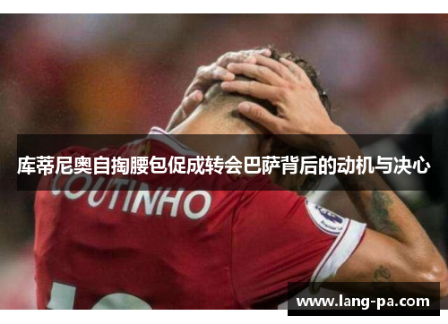 库蒂尼奥自掏腰包促成转会巴萨背后的动机与决心 库蒂尼奥自掏腰包促成转会巴萨背后的动机与决心