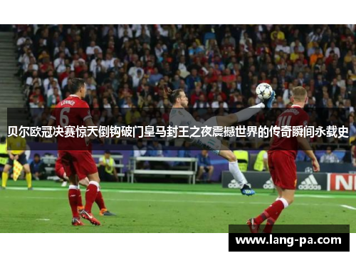 贝尔欧冠决赛惊天倒钩破门皇马封王之夜震撼世界的传奇瞬间永载史
