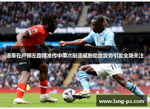 道蒂在卢顿左路精准传中屡次制造威胁助攻攻势引发全场关注