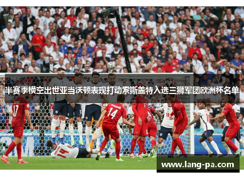 半赛季横空出世亚当沃顿表现打动索斯盖特入选三狮军团欧洲杯名单