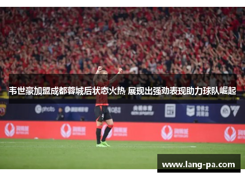 韦世豪加盟成都蓉城后状态火热 展现出强劲表现助力球队崛起