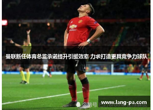 曼联新任体育总监承诺提升引援效率 力求打造更具竞争力球队
