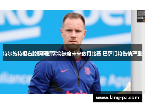 特尔施特根右膝髌腱断裂将缺席未来数月比赛 巴萨门将伤情严重