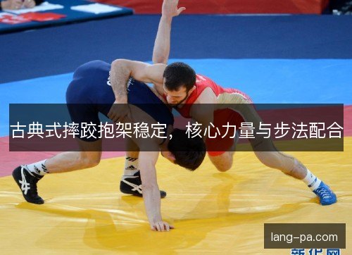 古典式摔跤抱架稳定,核心力量与步法配合 古典式摔跤抱架稳定,核心力量与步法配合