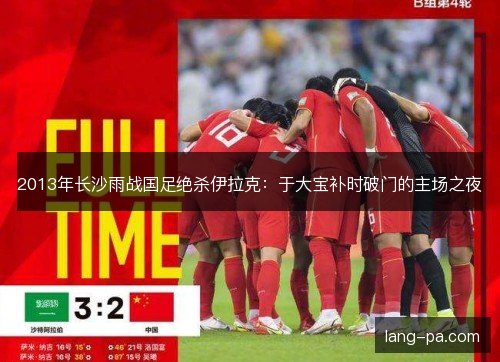 2013年长沙雨战国足绝杀伊拉克:于大宝补时破门的主场之夜 2013年长沙雨战国足绝杀伊拉克:于大宝补时破门的主场之夜